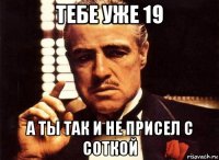 тебе уже 19 а ты так и не присел с соткой