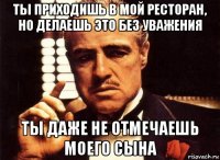 ты приходишь в мой ресторан, но делаешь это без уважения ты даже не отмечаешь моего сына