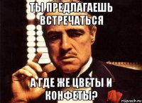 ты предлагаешь встречаться а где же цветы и конфеты?