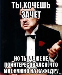 ты хочешь зачет но ты даже не поинтересовался, что мне нужно на кафедру