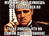 мугаммед ты думаешь что ты человек но ты не знаешь что на самом деле ты ганконг