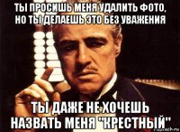 ты просишь меня удалить фото, но ты делаешь это без уважения ты даже не хочешь назвать меня "крестный"