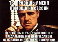 ты просишь у меня помощи на сессии но делаешь это без уважения,ты не предлагаешь мне денег и даже не называешь меня своим господином