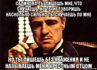 садикова, ты пишешь мне, что скучаешь, но ты не говоришь насколько сильно ты скучаешь по мне но ты пишешь без уважения и не называешь меня крестным отцом