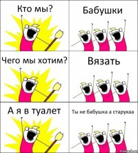 Кто мы? Бабушки Чего мы хотим? Вязать А я в туалет Ты не бабушка а старухаа