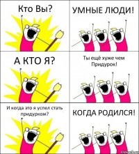 Кто Вы? УМНЫЕ ЛЮДИ! А КТО Я? Ты ещё хуже чем Придурок! И когда это я успел стать придурком? КОГДА РОДИЛСЯ!