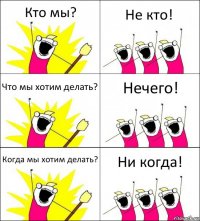 Кто мы? Не кто! Что мы хотим делать? Нечего! Когда мы хотим делать? Ни когда!