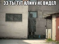 ээ ты тут алину не видел 