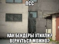 псс как бендеры утихли? вернуться можно?