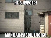 не в курсе?! майдан разошелся?!