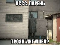 пссс. парень троян уже ушел?