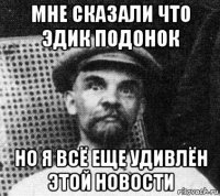 мне сказали что эдик подонок но я всё еще удивлён этой новости