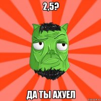 2,5? да ты ахуел