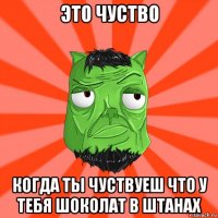 это чуство когда ты чуствуеш что у тебя шоколат в штанах