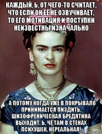 каждый, ь, от чего-то считает, что если он её не озвучивает, то его мотивация и поступки неизвестны изначально , а потому когда уже в покрывало принимается пиздить, шизофреническая бредятина выходит, ь, чё там в стенах психушек, нереальная!