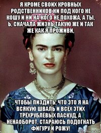 я кроме своих кровных родственников ни под кого не кошу и ни на кого не похожа, а ты, ь, сначала жизнь такую же и так же как я проживи, , чтобы пиздить, что это я на всякую шваль и всех этих трёхрублёвых паскуд, а ненаоборот, стараюсь подогнать фигуру и рожу!