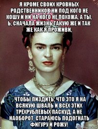 я кроме своих кровных родственников ни под кого не кошу и ни на кого не похожа, а ты, ь, сначала жизнь такую же и так же как я проживи, , чтобы пиздить, что это я на всякую шваль и всех этих трёхрублёвых паскуд, а не наоборот, стараюсь подогнать фигуру и рожу!