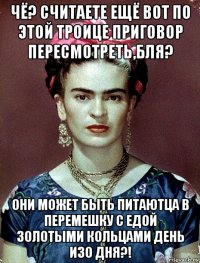 чё? считаете ещё вот по этой троице приговор пересмотреть,бля? они может быть питаютца в перемешку с едой золотыми кольцами день изо дня?!