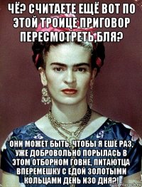 чё? считаете ещё вот по этой троице приговор пересмотреть,бля? они может быть, чтобы я ешё раз, уже добровольно порылась в этом отборном говне, питаютца вперемешку с едой золотыми кольцами день изо дня?!