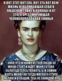 и вот этот вот ёла, вот эта вот всю жизнь изваливавшая себя в людском говне и пороках и от этого оргазмирующая человекоподобная свинья , зная, кто и каких устоев люди за мной стоят и идут, меня готова облагодетелсьтвовать, ь, и замуж взять меня? ну тогда мягкого стула желаю и в общем, тебе не завидую я...