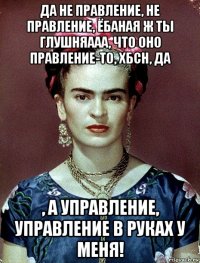 да не правление, не правление, ёбаная ж ты глушняааа, что оно правление-то, хбсн, да , а управление, управление в руках у меня!