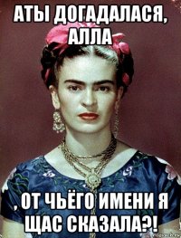 аты догадалася, алла , от чьёго имени я щас сказала?!