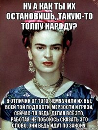 ну а как ты их остановишь, такую-то толпу народу? в отличии от того, чему учили их вы, всей той подлости, мерзости и грязи, сейчас-то ведь, делая всё это, работая, не побоюсь сказать это слово, они ведь идут по закону!