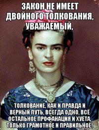 закон не имеет двойного толкования, уважаемый, толкование, как и правда и верный путь, всегда одно, всё остальное профанация и хуета, только грамотное и правильное!