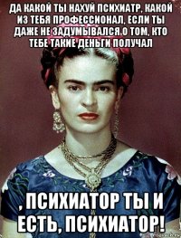 да какой ты нахуй психиатр, какой из тебя профессионал, если ты даже не задумывался о том, кто тебе такие деньги получал , психиатор ты и есть, психиатор!