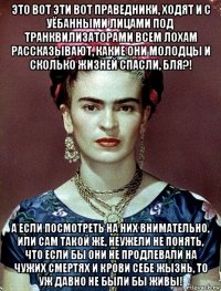 это вот эти вот праведники, ходят и с уёбанными лицами под транквилизаторами всем лохам рассказывают, какие они молодцы и сколько жизней спасли, бля?! а если посмотреть на них внимательно, или сам такой же, неужели не понять, что если бы они не продлевали на чужих смертях и крови себе жызнь, то уж давно не были бы живы!