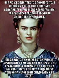 ну а чо уж здес такого сложного-то, я не пойму, у тебя ж вон сколько извилин-то на мозговой томографии, так разбери предложенье-то по смысловым частям, ь! люди идут за мной, не потому что за другим кем-то им сложно или просто не нрааавится, а потому что по-другому, как иные, жить не могут, люди могут только за человеком следовать, и не хотят!