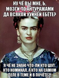 ну чё вы мне, ь, мозги-то антуражами да всякой хуйнёй ебёте? я чё не знаю что-ли кто шут, кто номинал, а кто на самом деле в теме и в почёте?!