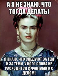 а я не знаю, что тогда делать! я знаю, что следуют за тем и за теми, у кого слова не расходятся с фактами и с делом!