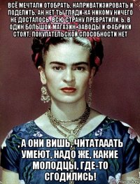 всё мечтали отобрать, наприватизировать и поделить, ан нет ты гляди-ка никому ничего не досталось, всю страну превратили, ь, в один большой магазин, заводы и фабрики стоят, покупательской способности нет , а они вишь, читатааать умеют, надо же, какие молодцы, где-то сгодились!