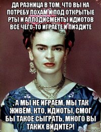 да разница в том, что вы на потребу лохам и под открытые рты и аплодисменты идиотов всё чего-то играете и пиздите , а мы не играем, мы так живём, кто, идиоты, смог бы такое сыграть, много вы таких видите?!