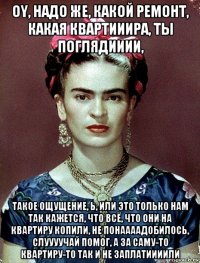 oy, надо же, какой ремонт, какая квартииира, ты поглядииии, такое ощущение, ь, или это только нам так кажется, что всё, что они на квартиру копили, не понаааадобилось, слуууучай помог, а за саму-то квартиру-то так и не заплатиииили