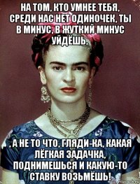 на том, кто умнее тебя, среди нас нет одиночек, ты в минус, в жуткий минус уйдёшь, , а не то что, гляди-ка, какая лёгкая задачка, поднимешься и какую-то ставку возьмёшь!