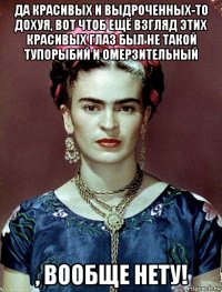 да красивых и выдроченных-то дохуя, вот чтоб ещё взгляд этих красивых глаз был не такой тупорыбий и омерзительный , вообще нету!