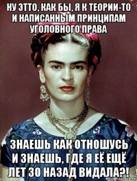 ну этто, как бы, я к теории-то и написанным принципам уголовного права знаешь как отношусь и знаешь, где я её ещё лет 30 назад видала?!