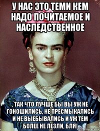 у нас это теми кем надо почитаемое и наследственное , так что лучше бы вы уж не гоношились, не пресмыкались и не выёбывались и уж тем более не лезли, бля!