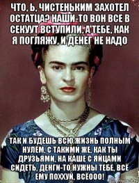 что, ь, чистеньким захотел остатца? наши-то вон все в секуут вступили, а тебе, как я погляжу, и денег не надо так и будешь всю жизнь полным нулём, с такими же, как ты друзьями, на каше с яйцами сидеть, денги-то нужны тебе, всё ему поххуй, всёооо!