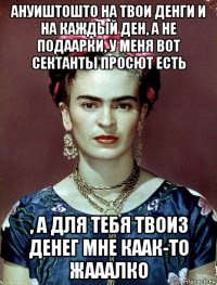 ануиштошто на твои денги и на каждый ден, а не подаарки, у меня вот сектанты просют есть , а для тебя твоиз денег мне каак-то жааалко