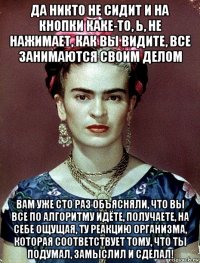 да никто не сидит и на кнопки каке-то, ь, не нажимает, как вы видите, все занимаются своим делом вам уже сто раз объясняли, что вы все по алгоритму идёте, получаете, на себе ощущая, ту реакцию организма, которая соответствует тому, что ты подумал, замыслил и сделал!