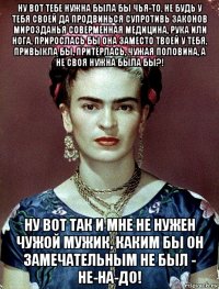 ну вот тебе нужна была бы чья-то, не будь у тебя своей да продвинься супротивь законов мирозданья соверменная медицина, рука или нога, прирослась бы она заместо твоей у тебя, привыкла бы, притёрлась, чужая половина, а не своя нужна была бы?! ну вот так и мне не нужен чужой мужик, каким бы он замечательным не был - не-на-до!