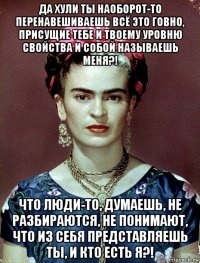 да хули ты наоборот-то перенавешиваешь всё это говно, присущие тебе и твоему уровню свойства и собой называешь меня?! что люди-то, думаешь, не разбираются, не понимают, что из себя представляешь ты, и кто есть я?!