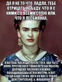 да я не то что, падла, тебе отрицать не буду, что я с ними со всеми сплю или, что я лесбиянка, я на тебя, паскуда, после того, как ты с ними, против кого такая хотя бы мысль допущена, ласково и нежно пообщааааешься, посмотрю, и вот тогда будет ясно, кого из нас с тобой действительно, ь, жаааалко!