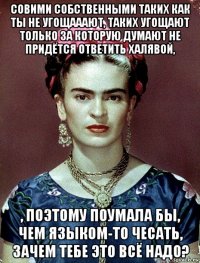 совими собственными таких как ты не угощааают, таких угощают только за которую думают не придётся ответить халявой, , поэтому поумала бы, чем языком-то чесать, зачем тебе это всё надо?