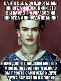 да что вы, ь, за идиоты, мы никогда и не сходили, это вы на арене, а управления никогда и никогда не были! вам долго слишком много и многое позволяли, а сейчас вы просто сами себя и друг друга все взяли и слили!