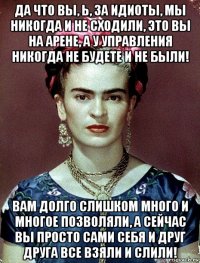 да что вы, ь, за идиоты, мы никогда и не сходили, это вы на арене, а у управления никогда не будете и не были! вам долго слишком много и многое позволяли, а сейчас вы просто сами себя и друг друга все взяли и слили!