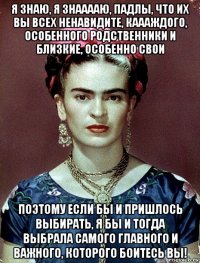 я знаю, я знааааю, падлы, что их вы всех ненавидите, каааждого, особенного родственники и близкие, особенно свои поэтому если бы и пришлось выбирать, я бы и тогда выбрала самого главного и важного, которого боитесь вы!